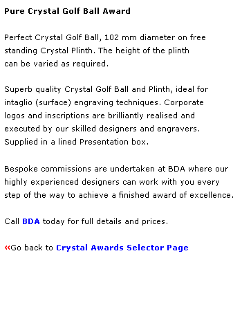 Text Box: Pure Crystal Golf Ball Award
 
Perfect Crystal Golf Ball, 102 mm diameter on free 
standing Crystal Plinth. The height of the plinth 
can be varied as required. 
 
Superb quality Crystal Golf Ball and Plinth, ideal for 
intaglio (surface) engraving techniques. Corporate 
logos and inscriptions are brilliantly realised and 
executed by our skilled designers and engravers.
Supplied in a lined Presentation box.
 
Bespoke commissions are undertaken at BDA where our 
highly experienced designers can work with you every 
step of the way to achieve a finished award of excellence.  
 
Call BDA today for full details and prices.
 
Go back to Crystal Awards Selector Page 
 
 
 
 
