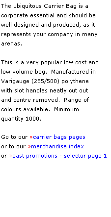 Text Box: The ubiquitous Carrier Bag is a 
corporate essential and should be 
well designed and produced, as it 
represents your company in many 
arenas.
 
This is a very popular low cost and 
low volume bag.  Manufactured in 
Varigauge (255/500) polythene 
with slot handles neatly cut out 
and centre removed.  Range of 
colours available.  Minimum 
quantity 1000.
 
Go to our carrier bags pages
or to our merchandise index
or past promotions - selector page 1
