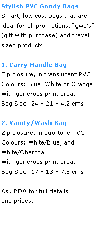 Text Box: Stylish PVC Goody Bags
Smart, low cost bags that are 
ideal for all promotions, gwps 
(gift with purchase) and travel 
sized products.
 
1. Carry Handle Bag
Zip closure, in translucent PVC.  Colours: Blue, White or Orange.  
With generous print area.  
Bag Size: 24 x 21 x 4.2 cms.
 
2. Vanity/Wash Bag
Zip closure, in duo-tone PVC.  
Colours: White/Blue, and
White/Charcoal.  
With generous print area.  
Bag Size: 17 x 13 x 7.5 cms.
 
Ask BDA for full details 
and prices.
 
