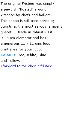 Text Box: The original Frisbee was simply 
a pie-dish floated around in 
kitchens by chefs and bakers. 
This shape is still considered by 
purists as the most aerodynamically 
graceful.  Made in robust PU it 
is 23 cm diameter and has 
a generous 11 x 11 cms logo 
print area for your logo.
Colours: Red, White, Blue 
and Yellow.
forward to the classic frisbee
