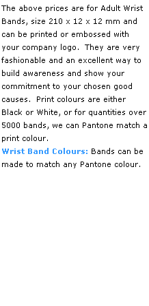Text Box: The above prices are for Adult Wrist
Bands, size 210 x 12 x 12 mm and 
can be printed or embossed with 
your company logo.  They are very 
fashionable and an excellent way to build awareness and show your 
commitment to your chosen good causes.  Print colours are either
Black or White, or for quantities over 5000 bands, we can Pantone match a print colour.
Wrist Band Colours: Bands can be made to match any Pantone colour. 
