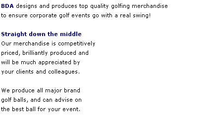 Text Box: BDA designs and produces top quality golfing merchandise 
to ensure corporate golf events go with a real swing! 
 
Straight down the middle
Our merchandise is competitively
priced, brilliantly produced and 
will be much appreciated by 
your clients and colleagues. 
 
We produce all major brand 
golf balls, and can advise on 
the best ball for your event. 
