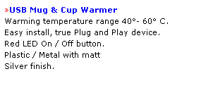 Text Box: USB Mug & Cup Warmer 
Warming temperature range 40- 60 C.  
Easy install, true Plug and Play device.  
Red LED On / Off button.  
Plastic / Metal with matt 
Silver finish.
