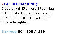 Text Box: Car Insulated Mug 
Double wall Stainless Steel Mug 
with Plastic Lid.  Complete with 
12V adaptor for use with car 
cigarette lighter.
 
Car Mug 50 / 100 /  250
