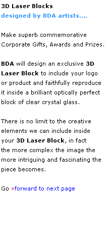 Text Box: 3D Laser Blocks 
designed by BDA artists....
 
Make superb commemorative 
Corporate Gifts, Awards and Prizes.
 
BDA will design an exclusive 3D 
Laser Block to include your logo 
or product and faithfully reproduce
it inside a brilliant optically perfect block of clear crystal glass.
 
There is no limit to the creative 
elements we can include inside 
your 3D Laser Block, in fact 
the more complex the image the 
more intriguing and fascinating the 
piece becomes.
 
Go forward to next page
 
 
