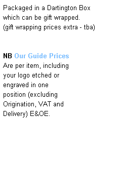 Text Box: Packaged in a Dartington Box 
which can be gift wrapped. 
(gift wrapping prices extra - tba)
 
 
NB Our Guide Prices  
Are per item, including 
your logo etched or 
engraved in one 
position (excluding 
Origination, VAT and 
Delivery) E&OE.
