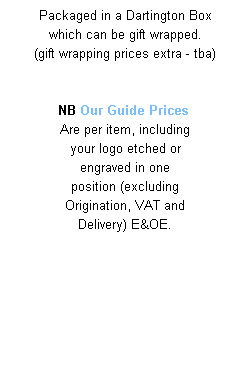 Text Box: Packaged in a Dartington Box 
which can be gift wrapped. 
(gift wrapping prices extra - tba)
 
 
NB Our Guide Prices  
Are per item, including 
your logo etched or 
engraved in one 
position (excluding 
Origination, VAT and 
Delivery) E&OE.
