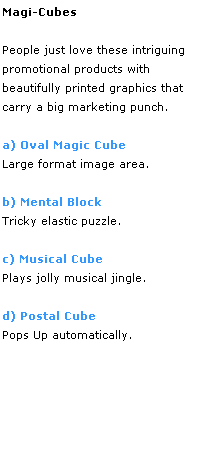 Text Box: Magi-Cubes
 
People just love these intriguing 
promotional products with 
beautifully printed graphics that 
carry a big marketing punch. 
 
a) Oval Magic Cube
Large format image area.
 
b) Mental Block
Tricky elastic puzzle.
 
c) Musical Cube
Plays jolly musical jingle. 
 
d) Postal Cube
Pops Up automatically.
 
 
