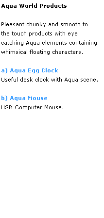 Text Box: Aqua World Products
 
Pleasant chunky and smooth to 
the touch products with eye 
catching Aqua elements containing
whimsical floating characters. 
 
a) Aqua Egg Clock
Useful desk clock with Aqua scene.
 
b) Aqua Mouse
USB Computer Mouse.
 
 
 
 
 
 
