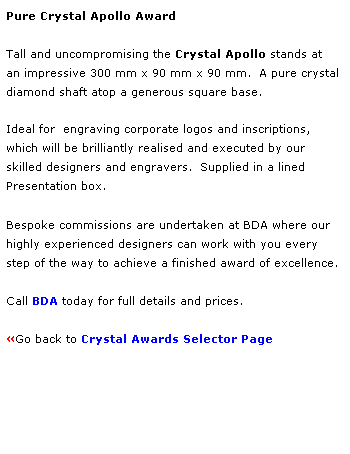 Text Box: Pure Crystal Apollo Award
 
Tall and uncompromising the Crystal Apollo stands at 
an impressive 300 mm x 90 mm x 90 mm.  A pure crystal
diamond shaft atop a generous square base. 
 
Ideal for  engraving corporate logos and inscriptions,
which will be brilliantly realised and executed by our 
skilled designers and engravers.  Supplied in a lined 
Presentation box.
 
Bespoke commissions are undertaken at BDA where our 
highly experienced designers can work with you every 
step of the way to achieve a finished award of excellence.  
 
Call BDA today for full details and prices.
 
Go back to Crystal Awards Selector Page 
 
 
 
 
