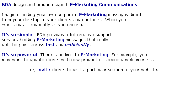 Text Box: BDA design and produce superb E-Marketing Communications.
 
Imagine sending your own corporate E-Marketing messages direct 
from your desktop to your clients and contacts.  When you 
want and as frequently as you choose. 
 
Its so simple.  BDA provides a full creative support 
service, building E-Marketing messages that really
get the point across fast and e-fficiently.
 
Its so powerful. There is no limit to E-Marketing. For example, you
may want to update clients with new product or service developments....
 
                  or, invite clients to visit a particular section of your website.
 
                                                               
