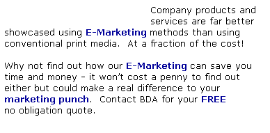 Text Box:                                           Company products and
                                          services are far better showcased using E-Marketing methods than using
conventional print media.  At a fraction of the cost!
 
Why not find out how our E-Marketing can save you time and money - it wont cost a penny to find out
either but could make a real difference to your 
marketing punch.  Contact BDA for your FREE
no obligation quote.
