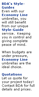 Text Box: BDAs Style-Guides
Even with our 
Economy Line
umbrellas, you 
will still benefit 
from our unique Style-Guide
service.  Keeping 
you in control and 
giving complete 
peace of mind.
 
When budgets are 
under pressure, 
Economy Line 
umbrellas are the 
ideal choice.
 
Quotations
Let us quote for 
your project today!
Contact BDA for full details and prices.
