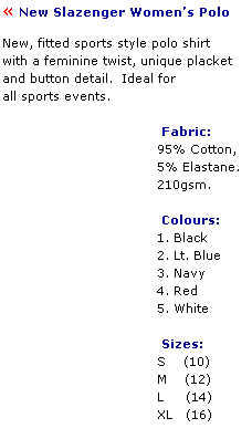 Text Box:  New Slazenger Womens Polo  
 
New, fitted sports style polo shirt 
with a feminine twist, unique placket 
and button detail.  Ideal for
all sports events.
 
                                    Fabric:
                                   95% Cotton,
                                   5% Elastane.
                                   210gsm.
 
                                    Colours:
                                   1. Black
                                   2. Lt. Blue
                                   3. Navy
                                   4. Red
                                   5. White
 
                                    Sizes:
                                   S    (10)
                                   M    (12)
                                   L     (14)
                                   XL   (16)           
 
                    
