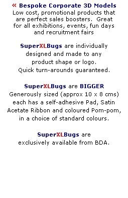 Text Box:  Bespoke Corporate 3D Models
Low cost, promotional products that 
are perfect sales boosters.  Great 
for all exhibitions, events, fun days 
and recruitment fairs 
 
SuperXLBugs are individually 
designed and made to any 
product shape or logo. 
Quick turn-arounds guaranteed.
 
SuperXLBugs are BIGGER 
Generously sized (approx 10 x 8 cms) 
each has a self-adhesive Pad, Satin 
Acetate Ribbon and coloured Pom-pom,
in a choice of standard colours.
 
SuperXLBugs are
exclusively available from BDA.
