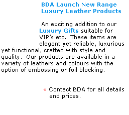 Text Box:                     BDA Launch New Range
                    Luxury Leather Products
 
                    An exciting addition to our
                   Luxury Gifts suitable for 
                   VIPs etc.  These items are
                   elegant yet reliable, luxurious 
yet functional, crafted with style and 
quality.  Our products are available in a 
variety of leathers and colours with the 
option of embossing or foil blocking.
 
 
                      Contact BDA for all details
                        and prices.  
