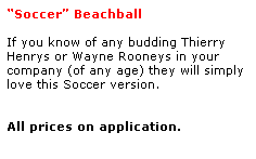 Text Box: Soccer Beachball 
 
If you know of any budding Thierry 
Henrys or Wayne Rooneys in your 
company (of any age) they will simply love this Soccer version.
 
 
All prices on application. 
