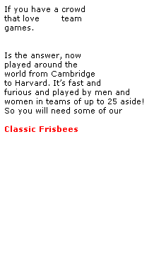 Text Box: If you have a crowd
that love BIG team 
games.
 
Ultimate Frisbee
Is the answer, now
played around the 
world from Cambridge 
to Harvard. Its fast and 
furious and played by men and women in teams of up to 25 aside!
So you will need some of our 
 
Classic Frisbees
