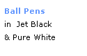 Text Box: Ball Pens
in  Jet Black
& Pure White
