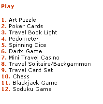 Text Box: Play

1. Art Puzzle
2. Poker Cards
3. Travel Book Light
4. Pedometer
5. Spinning Dice
6. Darts Game
7. Mini Travel Casino
8. Travel Solitaire/Backgammon
9. Travel Card Set
10. Chess
11. Blackjack Game
12. Soduku Game
 
