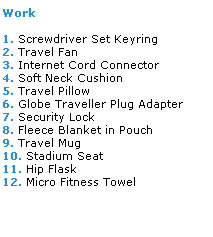 Text Box: Work
 
1. Screwdriver Set Keyring
2. Travel Fan
3. Internet Cord Connector
4. Soft Neck Cushion
5. Travel Pillow
6. Globe Traveller Plug Adapter
7. Security Lock
8. Fleece Blanket in Pouch
9. Travel Mug
10. Stadium Seat
11. Hip Flask
12. Micro Fitness Towel

