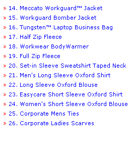 Text Box:  14. Meccato Workguard Jacket 
 15. Workguard Bomber Jacket
 16. Tungsten Laptop Business Bag
 17. Half Zip Fleece 
 18. Workwear BodyWarmer 
 19. Full Zip Fleece  
 20. Set-in Sleeve Sweatshirt Taped Neck 
 21. Men's Long Sleeve Oxford Shirt 
 22. Long Sleeve Oxford Blouse 
 23. Easycare Short Sleeve Oxford Shirt 
 24. Women's Short Sleeve Oxford Blouse 
 25. Corporate Mens Ties 
 26. Corporate Ladies Scarves 
