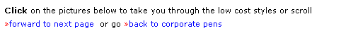 Text Box: Click on the pictures below to take you through the low cost styles or scroll 
forward to next page  or go back to corporate pens
