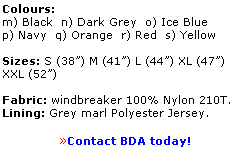 Text Box: Colours:
m) Black  n) Dark Grey  o) Ice Blue
p) Navy  q) Orange  r) Red  s) Yellow
 
Sizes: S (38) M (41) L (44) XL (47) 
XXL (52) 
 
Fabric: windbreaker 100% Nylon 210T.  
Lining: Grey marl Polyester Jersey.
 
Contact BDA today!
