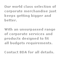 Text Box: Our world class selection of 
corporate merchandise just
keeps getting bigger and 
better.  
 
With an unsurpassed range
of corporate services and 
products designed to fit 
all budgets requirements.
 
Contact BDA for all details.
