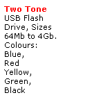 Text Box: Two Tone 
USB Flash 
Drive, Sizes
64Mb to 4Gb.
Colours:
Blue, 
Red
Yellow, 
Green,
Black 
