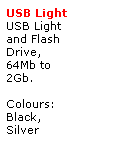 Text Box: USB Light
USB Light 
and Flash 
Drive,
64Mb to 
2Gb.
 
Colours:
Black,
Silver
