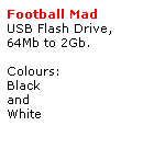 Text Box: Football Mad
USB Flash Drive,
64Mb to 2Gb.
 
Colours:
Black
and
White
