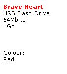 Text Box: Brave Heart 
USB Flash Drive,
64Mb to 
1Gb.
 
 
 
Colour:
Red
