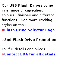 Text Box: Our USB Flash Drives come
in a range of capacities, 
colours,  finishes and different 
functions.  See more exciting
styles on the :-
Flash Drive Selector Page
 
2nd Flash Drive Promotion
 
For full details and prices :-
Contact BDA for all details
