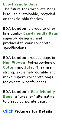 Text Box: Eco-friendly Bags
The future for Corporate Bags
is to use sustainable, recycled
or recycle-able fabrics.
 
BDA London is proud to offer
fine quality Eco-friendly Bags.
superbly designed and 
produced to your corporate 
specifications.
 
BDA London produce bags in
Non Woven (Polypropylene), 
Cotton and Jute.  They are 
strong, extremely durable and make superb corporate bags
for events & conferences.  
 
BDA Londons Eco-friendly Bags! a greener alternative 
to plastic corporate bags.
 
Click Pictures for Details
