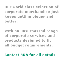 Text Box: Our world class selection of 
corporate merchandise just
keeps getting bigger and 
better.  
 
With an unsurpassed range
of corporate services and 
products designed to fit 
all budget requirements.
 
Contact BDA for all details.
