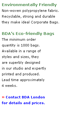 Text Box: Environmentally Friendly 
Non-woven polypropylene fabric.
Recyclable, strong and durable 
they make ideal Corporate Bags.
 
BDAs Eco-friendly Bags 
The minimum order 
quantity is 1000 bags.
Available in a range of 
styles and sizes, they 
are superbly designed 
in our studio and expertly 
printed and produced.  
Lead time approximately
4 weeks. 
 
 Contact BDA London
for details and prices. 
