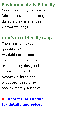 Text Box: Environmentally Friendly 
Non-woven polypropylene 
fabric. Recyclable, strong and 
durable they make ideal 
Corporate Bags.
 
BDAs Eco-friendly Bags 
The minimum order 
quantity is 1000 bags.
Available in a range of 
styles and sizes, they 
are superbly designed 
in our studio and 
expertly printed and 
produced. Lead time 
approximately 4 weeks. 
 
 Contact BDA London
for details and prices. 
