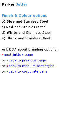 Text Box: Parker Jotter
 
Finish & Colour options
b) Blue and Stainless Steel
c) Red and Stainless Steel
d) White and Stainless Steel
e) Black and Stainless Steel
 
Ask BDA about branding options.
next jotter page
or back to previous page
or back to medium cost styles
or back to corporate pens  
