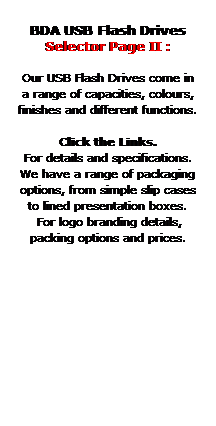 Text Box:  
BDA USB Flash Drives
Selector Page II : 
 
Our USB Flash Drives come in 
a range of capacities, colours, 
finishes and different functions. 
 
Click the Links.
For details and specifications.
We have a range of packaging 
options, from simple slip cases
to lined presentation boxes.
 For logo branding details,
packing options and prices.
