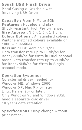 Text Box: Swish USB Flash Drive
Metal Casing & Keychain with
Revolving USB Drive
 
Capacity : From 64Mb to 8Gb
Features : Hot plug and play. 
Shock resistant. High Performance.
Size Approx : 5.6 x 1.8 x 1.1 cm.
Colour Options : All standard colours. 
Pantone matched colours available on 
1000 + quantities.
Version : USB Version 1.1/2.0
Data transfer rate up to 33Mb/ps for 
Read, 22Mb/ps for Write in Dual-channel 
mode Data transfer rate up to 20Mb/ps 
for Read, 9Mb/ps for Write in Single
channel mode.  
 
Operation Systems :
No external driver needed for
Windows ME, Windows 2000,
Windows XP, Mac 9.x or later,
Linux Kernel 2.4 or later.
Only Windows 98 and Windows 98SE
need a separate disc driver.
10 years data retention. 
 
Specifications : May change without 
prior notice.
 
