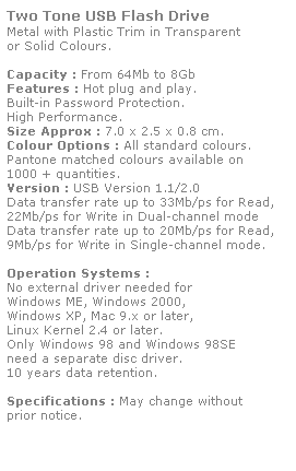 Text Box: Two Tone USB Flash Drive
Metal with Plastic Trim in Transparent
or Solid Colours.
 
Capacity : From 64Mb to 8Gb
Features : Hot plug and play. 
Built-in Password Protection. 
High Performance.
Size Approx : 7.0 x 2.5 x 0.8 cm.
Colour Options : All standard colours. 
Pantone matched colours available on 
1000 + quantities.
Version : USB Version 1.1/2.0
Data transfer rate up to 33Mb/ps for Read,
22Mb/ps for Write in Dual-channel mode
Data transfer rate up to 20Mb/ps for Read,
9Mb/ps for Write in Single-channel mode.  
 
Operation Systems :
No external driver needed for
Windows ME, Windows 2000,
Windows XP, Mac 9.x or later,
Linux Kernel 2.4 or later.
Only Windows 98 and Windows 98SE
need a separate disc driver.
10 years data retention. 
 
Specifications : May change without 
prior notice.
 

