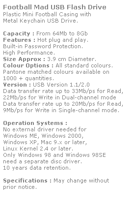 Text Box: Football Mad USB Flash Drive
Plastic Mini Football Casing with 
Metal Keychain USB Drive.
 
Capacity : From 64Mb to 8Gb
Features : Hot plug and play. 
Built-in Password Protection. 
High Performance.
Size Approx : 3.9 cm Diameter.
Colour Options : All standard colours. 
Pantone matched colours available on 
1000 + quantities.
Version : USB Version 1.1/2.0
Data transfer rate up to 33Mb/ps for Read,
22Mb/ps for Write in Dual-channel mode
Data transfer rate up to 20Mb/ps for Read,
9Mb/ps for Write in Single-channel mode.  
 
Operation Systems :
No external driver needed for
Windows ME, Windows 2000,
Windows XP, Mac 9.x or later,
Linux Kernel 2.4 or later.
Only Windows 98 and Windows 98SE
need a separate disc driver.
10 years data retention. 
 
Specifications : May change without 
prior notice.
 
