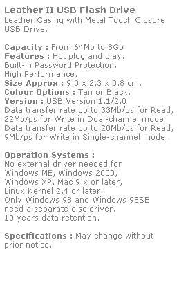Text Box: Leather II USB Flash Drive
Leather Casing with Metal Touch Closure 
USB Drive.
 
Capacity : From 64Mb to 8Gb
Features : Hot plug and play. 
Built-in Password Protection. 
High Performance.
Size Approx : 9.0 x 2.3 x 0.8 cm.
Colour Options : Tan or Black. 
Version : USB Version 1.1/2.0
Data transfer rate up to 33Mb/ps for Read,
22Mb/ps for Write in Dual-channel mode
Data transfer rate up to 20Mb/ps for Read,
9Mb/ps for Write in Single-channel mode.  
 
Operation Systems :
No external driver needed for
Windows ME, Windows 2000,
Windows XP, Mac 9.x or later,
Linux Kernel 2.4 or later.
Only Windows 98 and Windows 98SE
need a separate disc driver.
10 years data retention. 
 
Specifications : May change without 
prior notice.
 
