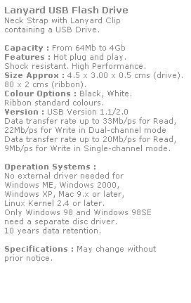 Text Box: Lanyard USB Flash Drive
Neck Strap with Lanyard Clip 
containing a USB Drive. 
 
Capacity : From 64Mb to 4Gb
Features : Hot plug and play. 
Shock resistant. High Performance.
Size Approx : 4.5 x 3.00 x 0.5 cms (drive).
80 x 2 cms (ribbon).
Colour Options : Black, White.
Ribbon standard colours. 
Version : USB Version 1.1/2.0
Data transfer rate up to 33Mb/ps for Read,
22Mb/ps for Write in Dual-channel mode
Data transfer rate up to 20Mb/ps for Read,
9Mb/ps for Write in Single-channel mode.  
 
Operation Systems :
No external driver needed for
Windows ME, Windows 2000,
Windows XP, Mac 9.x or later,
Linux Kernel 2.4 or later.
Only Windows 98 and Windows 98SE
need a separate disc driver.
10 years data retention. 
 
Specifications : May change without 
prior notice.
