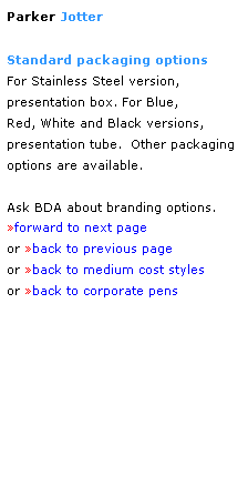 Text Box: Parker Jotter
 
Standard packaging options 
For Stainless Steel version, 
presentation box. For Blue,
Red, White and Black versions,
presentation tube.  Other packaging
options are available.
  
Ask BDA about branding options.
forward to next page
or back to previous page
or back to medium cost styles
or back to corporate pens  
