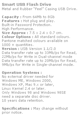 Text Box: Smart USB Flash Drive
Metal and Rubber Feel Casing USB Drive. 
 
Capacity : From 64Mb to 8Gb
Features : Hot plug and play. 
Built-in Password Protection. 
High Performance.
Size Approx : 7.5 x 2.4 x 0.7 cm.
Colour Options : All standard colours. 
Pantone matched colours available on 
1000 + quantities.
Version : USB Version 1.1/2.0
Data transfer rate up to 33Mb/ps for Read,
22Mb/ps for Write in Dual-channel mode
Data transfer rate up to 20Mb/ps for Read,
9Mb/ps for Write in Single-channel mode.  
 
Operation Systems :
No external driver needed for
Windows ME, Windows 2000,
Windows XP, Mac 9.x or later,
Linux Kernel 2.4 or later.
Only Windows 98 and Windows 98SE
need a separate disc driver.
10 years data retention. 
 
Specifications : May change without 
prior notice.
 
 
