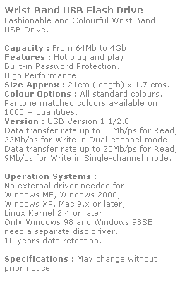 Text Box: Wrist Band USB Flash Drive
Fashionable and Colourful Wrist Band
USB Drive. 
 
Capacity : From 64Mb to 4Gb
Features : Hot plug and play. 
Built-in Password Protection. 
High Performance.
Size Approx : 21cm (length) x 1.7 cms.
Colour Options : All standard colours. 
Pantone matched colours available on 
1000 + quantities.
Version : USB Version 1.1/2.0
Data transfer rate up to 33Mb/ps for Read,
22Mb/ps for Write in Dual-channel mode
Data transfer rate up to 20Mb/ps for Read,
9Mb/ps for Write in Single-channel mode.  
 
Operation Systems :
No external driver needed for
Windows ME, Windows 2000,
Windows XP, Mac 9.x or later,
Linux Kernel 2.4 or later.
Only Windows 98 and Windows 98SE
need a separate disc driver.
10 years data retention. 
 
Specifications : May change without 
prior notice.
 
 
