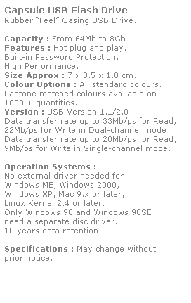 Text Box: Capsule USB Flash Drive
Rubber Feel Casing USB Drive. 
 
Capacity : From 64Mb to 8Gb
Features : Hot plug and play. 
Built-in Password Protection. 
High Performance.
Size Approx : 7 x 3.5 x 1.8 cm.
Colour Options : All standard colours. 
Pantone matched colours available on 
1000 + quantities.
Version : USB Version 1.1/2.0
Data transfer rate up to 33Mb/ps for Read,
22Mb/ps for Write in Dual-channel mode
Data transfer rate up to 20Mb/ps for Read,
9Mb/ps for Write in Single-channel mode.  
 
Operation Systems :
No external driver needed for
Windows ME, Windows 2000,
Windows XP, Mac 9.x or later,
Linux Kernel 2.4 or later.
Only Windows 98 and Windows 98SE
need a separate disc driver.
10 years data retention. 
 
Specifications : May change without 
prior notice.
 
 
