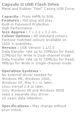 Text Box: Capsule II USB Flash Drive
Metal and Rubber Feel Casing USB Drive. 
 
Capacity : From 64Mb to 8Gb
Features : Hot plug and play. 
Built-in Password Protection. 
High Performance.
Size Approx : 7 x 2.2 x 1.2 cm.
Colour Options : All standard colours. 
Pantone matched colours available on 
1000 + quantities.
Version : USB Version 1.1/2.0
Data transfer rate up to 33Mb/ps for Read,
22Mb/ps for Write in Dual-channel mode
Data transfer rate up to 20Mb/ps for Read,
9Mb/ps for Write in Single-channel mode.  
 
Operation Systems :
No external driver needed for
Windows ME, Windows 2000,
Windows XP, Mac 9.x or later,
Linux Kernel 2.4 or later.
Only Windows 98 and Windows 98SE
need a separate disc driver.
10 years data retention. 
 
Specifications : May change without 
prior notice.
 
 
